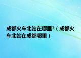 成都火车北站在哪里?（成都火车北站在成都哪里）