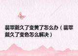 翡翠戴久了变黄了怎么办（翡翠戴久了变色怎么解决）