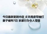 今日最新更新内容 丈夫用皮带抽打妻子被拘7日 家暴行为令人憎恨