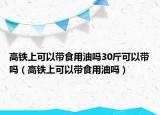 高铁上可以带食用油吗30斤可以带吗（高铁上可以带食用油吗）