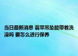 当日最新消息 翡翠吊坠能带着洗澡吗 要怎么进行保养