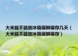 大米能不能放冰箱保鲜保存几天（大米能不能放冰箱保鲜保存）