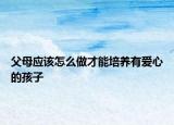 父母应该怎么做才能培养有爱心的孩子