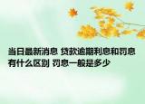 当日最新消息 贷款逾期利息和罚息有什么区别 罚息一般是多少