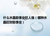 什么水晶助事业旺人缘（哪种水晶旺财助事业）