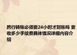 跨行转账必须要24小时才到账吗 要收多少手续费具体情况详细内容介绍