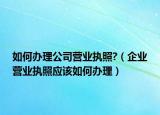 如何办理公司营业执照?（企业营业执照应该如何办理）
