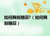 如何腌制糖蒜?（如何腌制糖蒜）