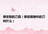 保安族的刀具（保安族制作的刀叫什么）