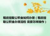 租房提取公积金如何办理（租房提取公积金办理流程 需要怎样操作）
