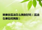 嫩姜放酱油怎么腌制好吃（酱油生姜如何腌制）