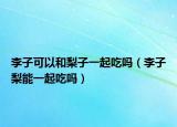 李子可以和梨子一起吃吗（李子梨能一起吃吗）