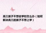 高三孩子不想去学校怎么办（如何解决高三的孩子不想上学）