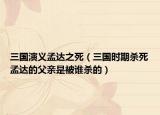 三国演义孟达之死（三国时期杀死孟达的父亲是被谁杀的）