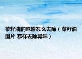 菜籽油的味道怎么去除（菜籽油图片 怎样去除异味）
