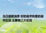 当日最新消息 好的翡翠和差的翡翠区别 主要有三大区别