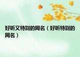 好听又特别的网名（好听特别的网名）