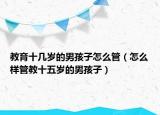教育十几岁的男孩子怎么管（怎么样管教十五岁的男孩子）