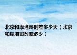 北京和摩洛哥时差多少天（北京和摩洛哥时差多少）