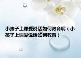 小孩子上课爱说话如何教育呢（小孩子上课爱说话如何教育）
