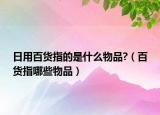 日用百货指的是什么物品?（百货指哪些物品）