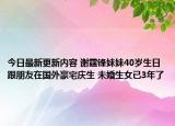 今日最新更新内容 谢霆锋妹妹40岁生日跟朋友在国外豪宅庆生 未婚生女已3年了