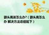 额头高该怎么办?（额头高怎么办 解决方法总结如下）