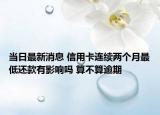 当日最新消息 信用卡连续两个月最低还款有影响吗 算不算逾期