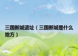 三国新城遗址（三国新城是什么地方）