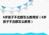6岁孩子不合群怎么教育好（6岁孩子不合群怎么教育）