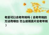 老姜可以去老年斑吗（去老年斑的方法有哪些 怎么使用姜片去老年斑）