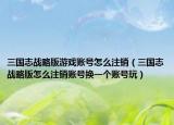 三国志战略版游戏账号怎么注销（三国志战略版怎么注销账号换一个账号玩）
