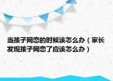 当孩子网恋的时候该怎么办（家长发现孩子网恋了应该怎么办）