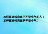 怎样正确教育孩子不要小气的人（怎样正确教育孩子不要小气）