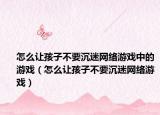 怎么让孩子不要沉迷网络游戏中的游戏（怎么让孩子不要沉迷网络游戏）