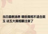 当日最新消息 哪些属相不适合戴玉 这五大属相要注意了