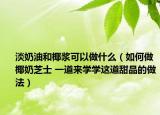 淡奶油和椰浆可以做什么（如何做椰奶芝士 一道来学学这道甜品的做法）