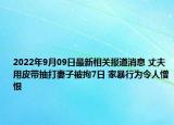 2022年9月09日最新相关报道消息 丈夫用皮带抽打妻子被拘7日 家暴行为令人憎恨