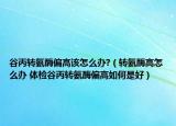 谷丙转氨酶偏高该怎么办?（转氨酶高怎么办 体检谷丙转氨酶偏高如何是好）