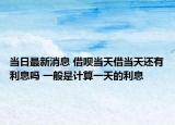 当日最新消息 借呗当天借当天还有利息吗 一般是计算一天的利息