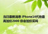 当日最新消息 iPhone14代抢最高加价2000 你会加价买吗