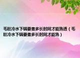 毛肚冷水下锅要煮多长时间才能熟透（毛肚冷水下锅要煮多长时间才能熟）