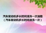 汽车发动机多长时间清洗一次油路（汽车发动机多长时间清洗一次）