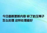 今日最新更新内容 碎了的玉镯子怎么处理 这样处理最好
