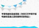 苹果电脑包装盒背面（怎样打开苹果平板电脑包装盒认真检查购买的物品）