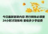 今日最新更新内容 跨行转账必须要24小时才到账吗 要收多少手续费