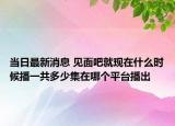 当日最新消息 见面吧就现在什么时候播一共多少集在哪个平台播出