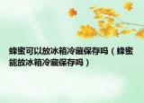 蜂蜜可以放冰箱冷藏保存吗（蜂蜜能放冰箱冷藏保存吗）