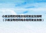 小孩没有时间观念如何发盆友圈呢（小孩没有时间观念如何发盆友圈）
