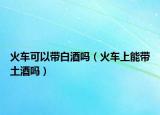 火车可以带白酒吗（火车上能带土酒吗）
